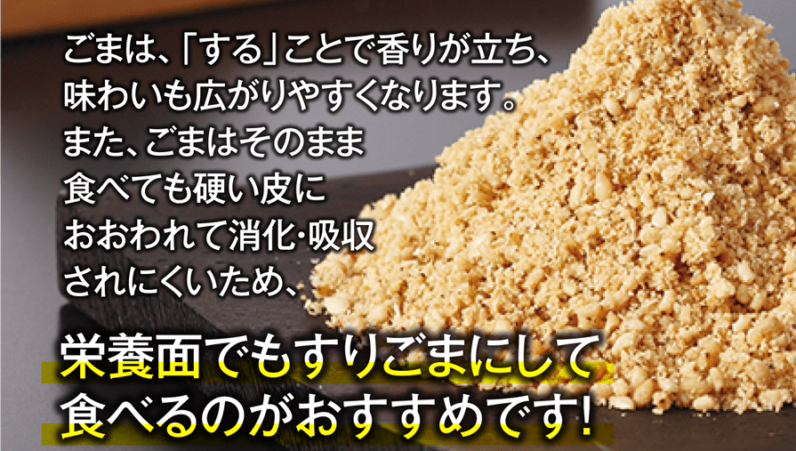 ごまは、「する」ことで香りが立ち、味わいも広がりやすくなります。また、ごまはそのまま食べても硬い皮におおわれて消化・吸収されにくいため、栄養面でもすりごまにして食べるのがおすすめです!