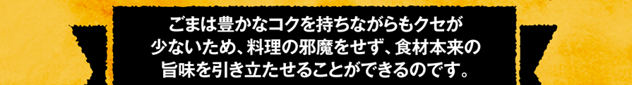 ごまは豊かなコクを持ちながらもクセが少ないため、料理の邪魔をせず、食材本来の旨味を引き立たせることができるのです。