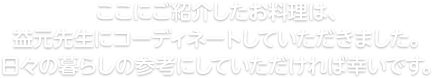 ここにご紹介したお料理は、益元先生にコーディネートしていただきました。