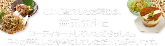 ここにご紹介したお料理は、益元先生にコーディネートしていただきました。