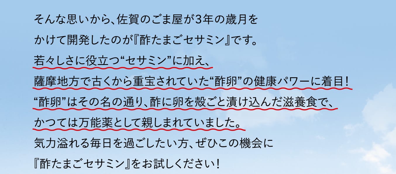 そんな思いから、佐賀のごま屋が３年の歳月をかけて開発したのが『酢たまごセサミン』です。若々しさに役立つ“セサミン”に加え、薩摩地方で古くから重宝されていた “酢卵”の健康パワーに着目！“酢卵”はその名の通り、酢に卵を殻ごと漬け込んだ滋養食で、かつては万能薬として親しまれていました。気力溢れる毎日を過ごしたい方、ぜひこの機会に『酢たまごセサミン』をお試しください！