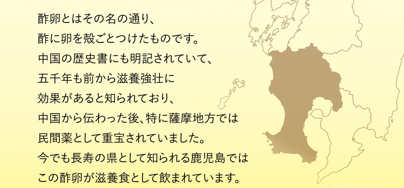 酢卵とはその名の通り、酢に卵を殻ごとつけたものです。中国の歴史書にも明記されていて、五千年も前から滋養強壮に効果があると知られており、中国から伝わった後、特に薩摩地方では民間薬として重宝されていました。今でも長寿の県として知られる鹿児島ではこの酢卵が滋養食として飲まれています。