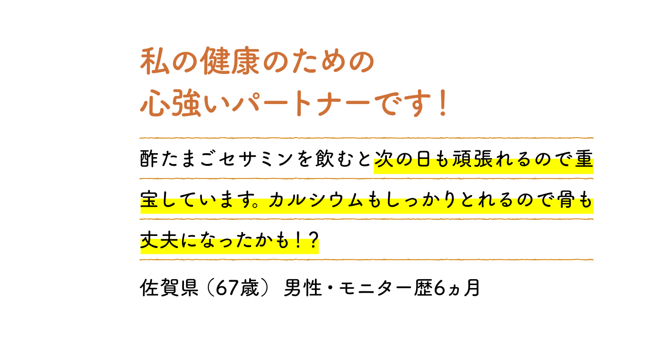 私の健康のための心強いパートナーです！ 酢たまごセサミンを飲むと次の日も頑張れるので重宝しています。カルシウムもしっかりとれるので骨も丈夫になったかも！？